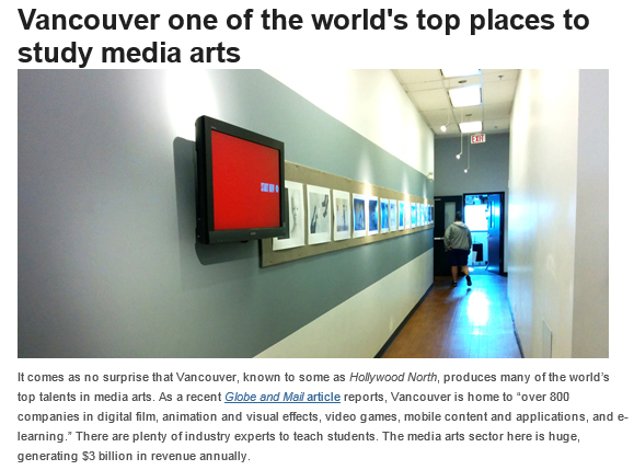 Vancouver one of the world's top places to study media arts. It comes as no surprise that Vancouver, known to some as Hollywood North, produces many of the world’s top talents in media arts. As a recent Globe and Mail article reports, Vancouver is home to “over 800 companies in digital film, animation and visual effects, video games, mobile content and applications, and e-learning.” There are plenty of industry experts to teach students. The media arts sector here is huge, generating $3 billion in revenue annually.